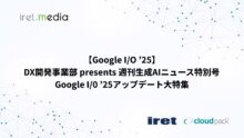 【Google I/O ’25】DX開発事業部 presents 週刊生成AIニュース特別号 Google I/0 ’25アップデート大特集