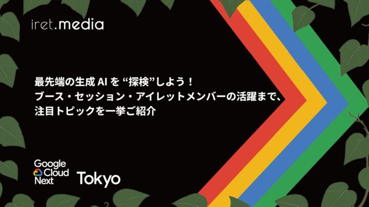 【Google Cloud Next Tokyo 2025】最先端の生成 AI を “探検”しよう！ブース・セッション・アイレットメンバーの活躍まで、注目トピックを一挙ご紹介