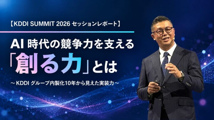 【KDDI SUMMIT 2026 セッションレポート】AI 時代の競争力を支える「創る力」とは ～KDDI グループ内製化10年から見えた実装力～